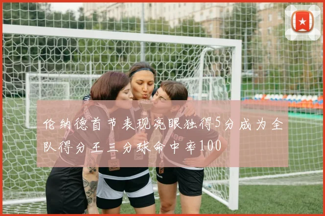伦纳德首节表现亮眼独得5分成为全队得分王三分球命中率100