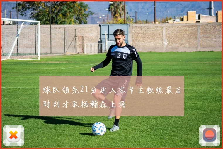 球队领先21分进入末节主教练最后时刻才派杨瀚森上场