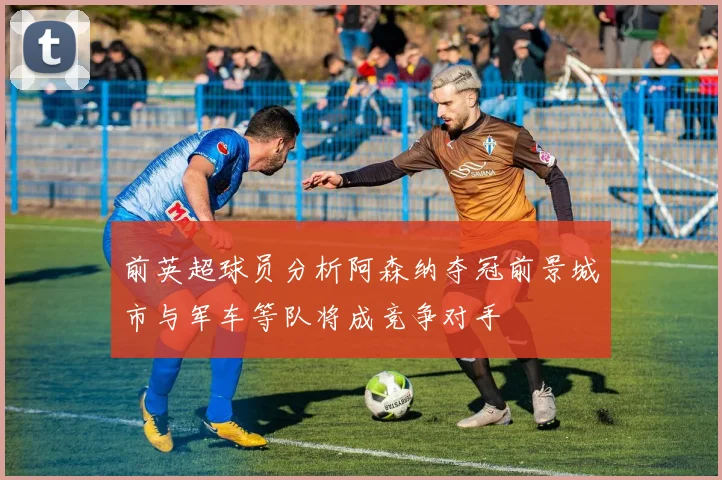 前英超球员分析阿森纳夺冠前景城市与军车等队将成竞争对手