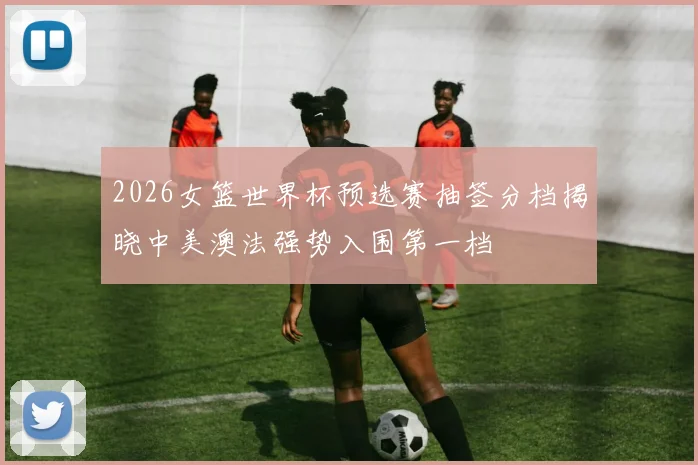 2026女篮世界杯预选赛抽签分档揭晓中美澳法强势入围第一档