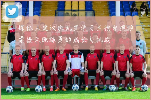 媒体人建议班凯罗学习兰德尔视频掌握天赋球员的成长与挑战