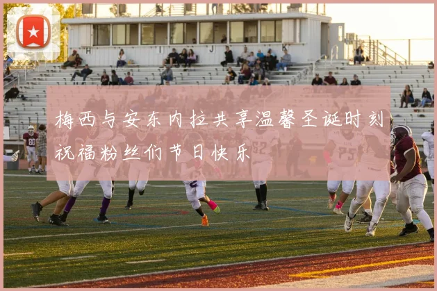 梅西与安东内拉共享温馨圣诞时刻祝福粉丝们节日快乐