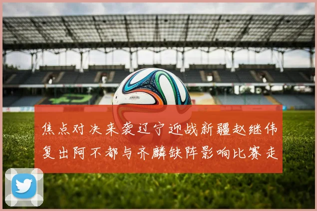 焦点对决来袭辽宁迎战新疆赵继伟复出阿不都与齐麟缺阵影响比赛走势