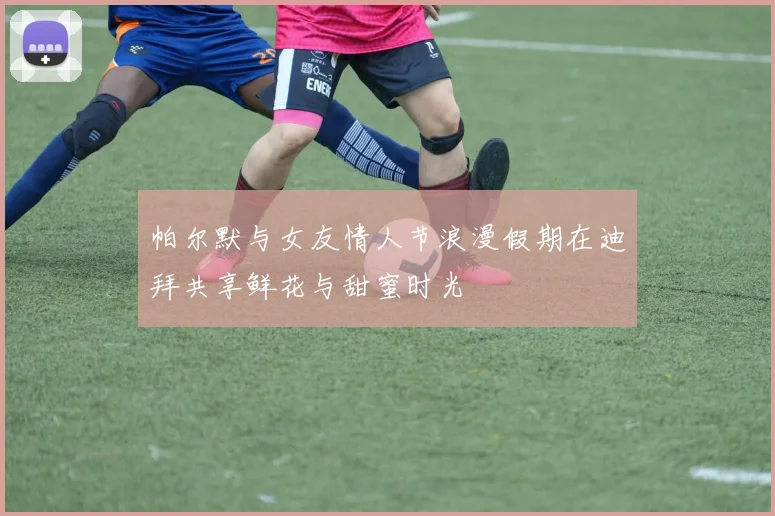帕尔默与女友情人节浪漫假期在迪拜共享鲜花与甜蜜时光