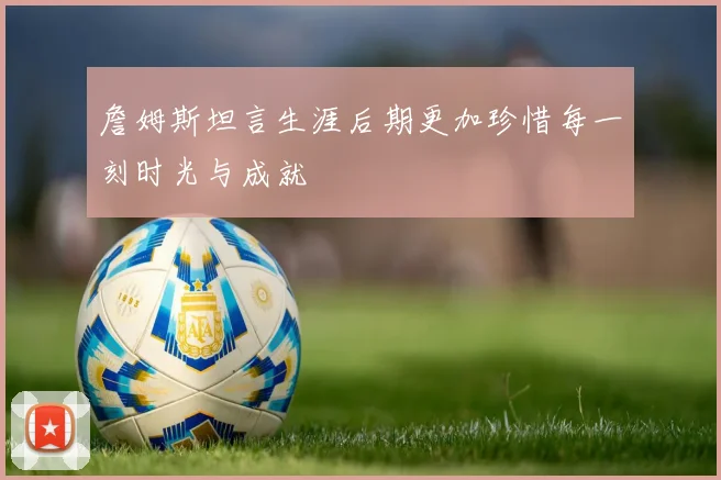 詹姆斯坦言生涯后期更加珍惜每一刻时光与成就